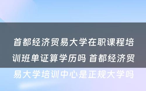 首都经济贸易大学在职课程培训班单证算学历吗 首都经济贸易大学培训中心是正规大学吗