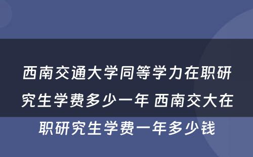 西南交通大学同等学力在职研究生学费多少一年 西南交大在职研究生学费一年多少钱