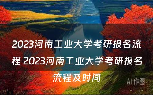 2023河南工业大学考研报名流程 2023河南工业大学考研报名流程及时间