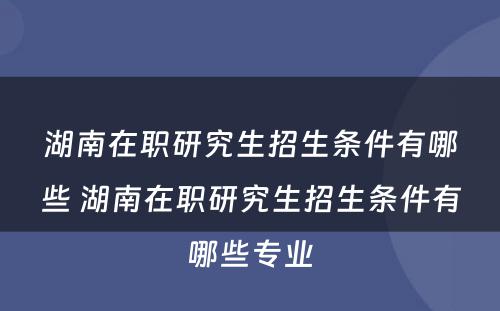 湖南在职研究生招生条件有哪些 湖南在职研究生招生条件有哪些专业