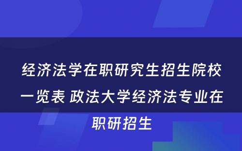 经济法学在职研究生招生院校一览表 政法大学经济法专业在职研招生