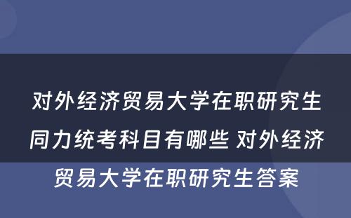 对外经济贸易大学在职研究生同力统考科目有哪些 对外经济贸易大学在职研究生答案