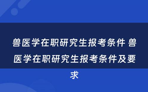 兽医学在职研究生报考条件 兽医学在职研究生报考条件及要求