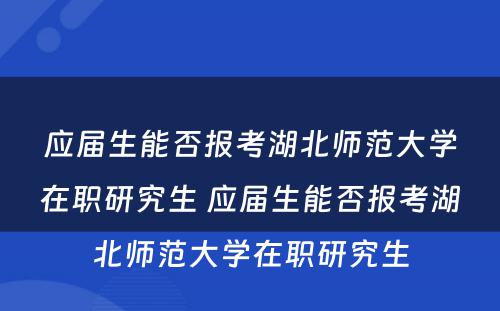 应届生能否报考湖北师范大学在职研究生 应届生能否报考湖北师范大学在职研究生