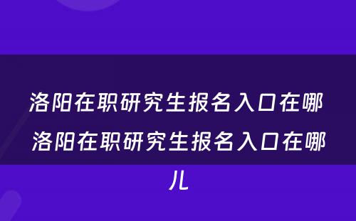 洛阳在职研究生报名入口在哪 洛阳在职研究生报名入口在哪儿