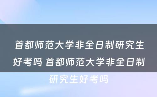 首都师范大学非全日制研究生好考吗 首都师范大学非全日制研究生好考吗