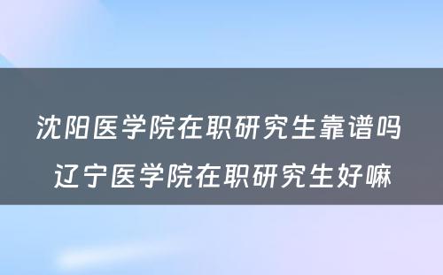 沈阳医学院在职研究生靠谱吗 辽宁医学院在职研究生好嘛