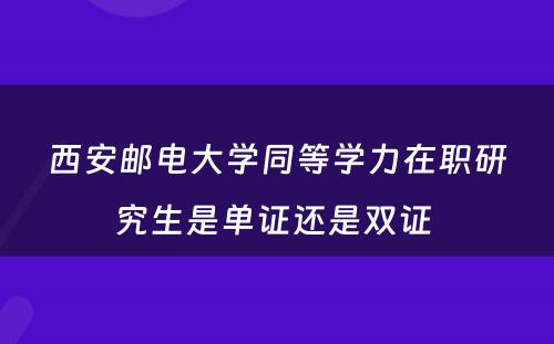 西安邮电大学同等学力在职研究生是单证还是双证 