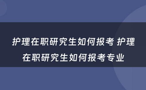 护理在职研究生如何报考 护理在职研究生如何报考专业