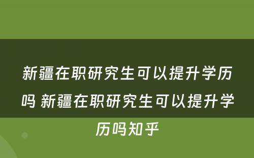 新疆在职研究生可以提升学历吗 新疆在职研究生可以提升学历吗知乎