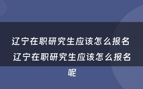 辽宁在职研究生应该怎么报名 辽宁在职研究生应该怎么报名呢