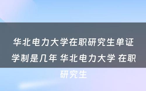 华北电力大学在职研究生单证学制是几年 华北电力大学 在职研究生