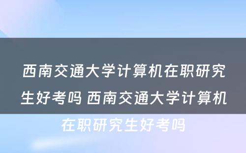 西南交通大学计算机在职研究生好考吗 西南交通大学计算机在职研究生好考吗