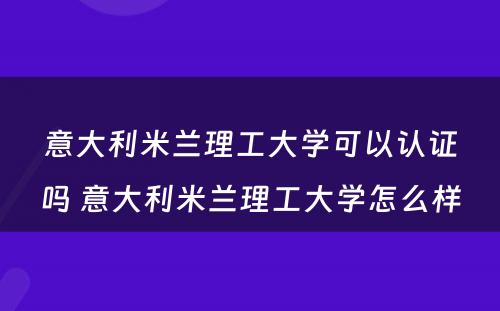 意大利米兰理工大学可以认证吗 意大利米兰理工大学怎么样