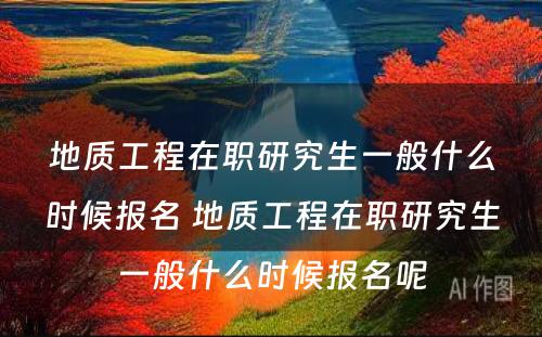 地质工程在职研究生一般什么时候报名 地质工程在职研究生一般什么时候报名呢