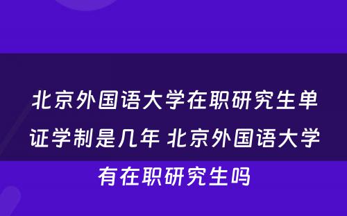 北京外国语大学在职研究生单证学制是几年 北京外国语大学有在职研究生吗