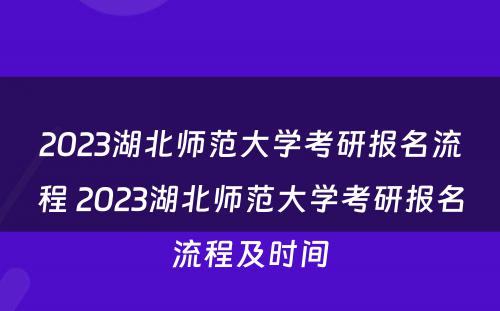 2023湖北师范大学考研报名流程 2023湖北师范大学考研报名流程及时间