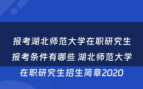 报考湖北师范大学在职研究生报考条件有哪些 湖北师范大学在职研究生招生简章2020