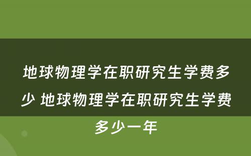 地球物理学在职研究生学费多少 地球物理学在职研究生学费多少一年