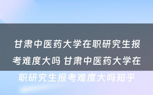 甘肃中医药大学在职研究生报考难度大吗 甘肃中医药大学在职研究生报考难度大吗知乎