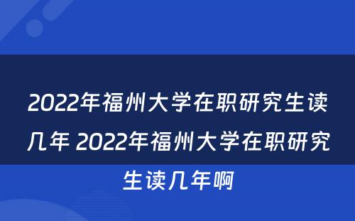 2022年福州大学在职研究生读几年 2022年福州大学在职研究生读几年啊