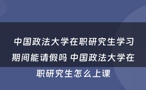 中国政法大学在职研究生学习期间能请假吗 中国政法大学在职研究生怎么上课