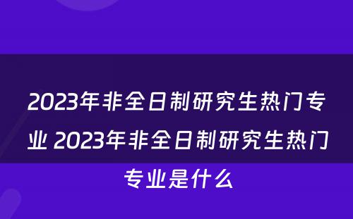 2023年非全日制研究生热门专业 2023年非全日制研究生热门专业是什么