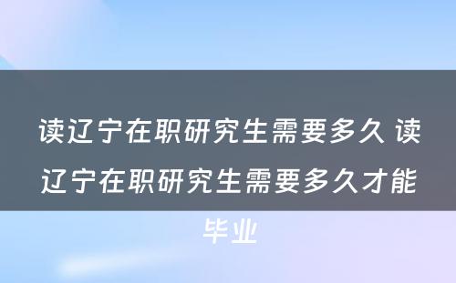 读辽宁在职研究生需要多久 读辽宁在职研究生需要多久才能毕业