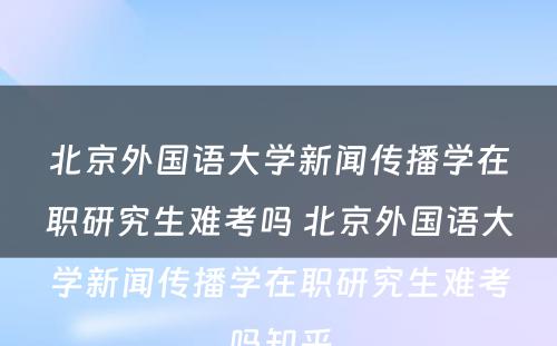 北京外国语大学新闻传播学在职研究生难考吗 北京外国语大学新闻传播学在职研究生难考吗知乎