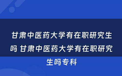 甘肃中医药大学有在职研究生吗 甘肃中医药大学有在职研究生吗专科