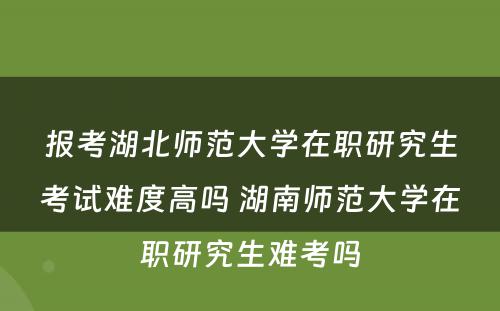 报考湖北师范大学在职研究生考试难度高吗 湖南师范大学在职研究生难考吗