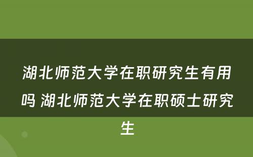 湖北师范大学在职研究生有用吗 湖北师范大学在职硕士研究生