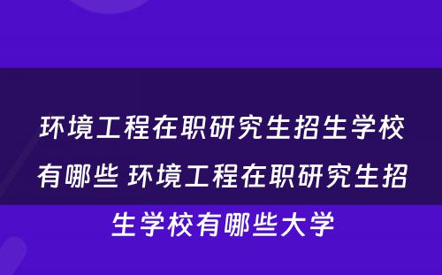 环境工程在职研究生招生学校有哪些 环境工程在职研究生招生学校有哪些大学