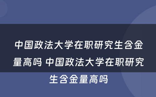 中国政法大学在职研究生含金量高吗 中国政法大学在职研究生含金量高吗