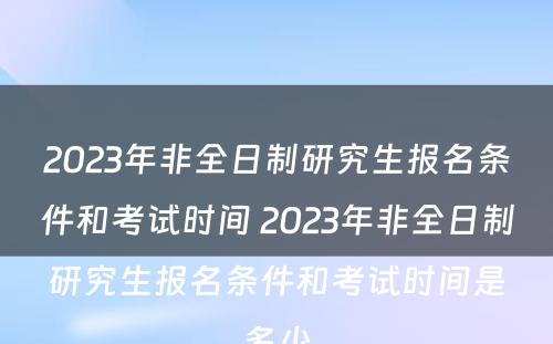 2023年非全日制研究生报名条件和考试时间 2023年非全日制研究生报名条件和考试时间是多少