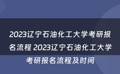 2023辽宁石油化工大学考研报名流程 2023辽宁石油化工大学考研报名流程及时间