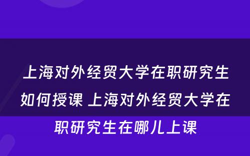 上海对外经贸大学在职研究生如何授课 上海对外经贸大学在职研究生在哪儿上课