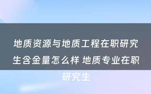 地质资源与地质工程在职研究生含金量怎么样 地质专业在职研究生