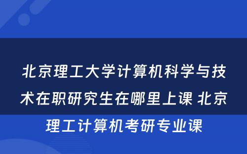 北京理工大学计算机科学与技术在职研究生在哪里上课 北京理工计算机考研专业课