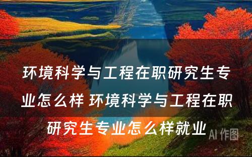 环境科学与工程在职研究生专业怎么样 环境科学与工程在职研究生专业怎么样就业