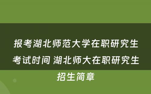 报考湖北师范大学在职研究生考试时间 湖北师大在职研究生招生简章