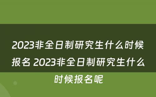 2023非全日制研究生什么时候报名 2023非全日制研究生什么时候报名呢