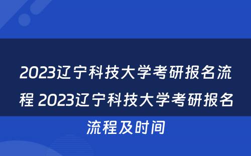 2023辽宁科技大学考研报名流程 2023辽宁科技大学考研报名流程及时间