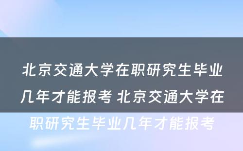 北京交通大学在职研究生毕业几年才能报考 北京交通大学在职研究生毕业几年才能报考