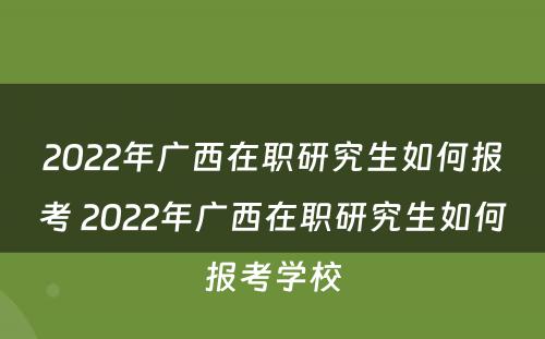 2022年广西在职研究生如何报考 2022年广西在职研究生如何报考学校