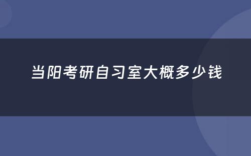 当阳考研自习室大概多少钱