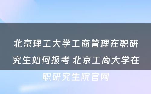 北京理工大学工商管理在职研究生如何报考 北京工商大学在职研究生院官网