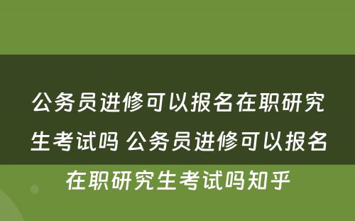 公务员进修可以报名在职研究生考试吗 公务员进修可以报名在职研究生考试吗知乎