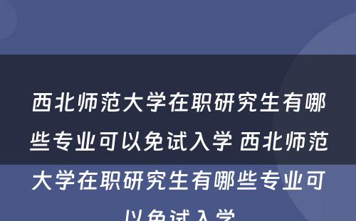 西北师范大学在职研究生有哪些专业可以免试入学 西北师范大学在职研究生有哪些专业可以免试入学