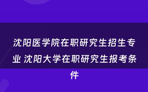 沈阳医学院在职研究生招生专业 沈阳大学在职研究生报考条件